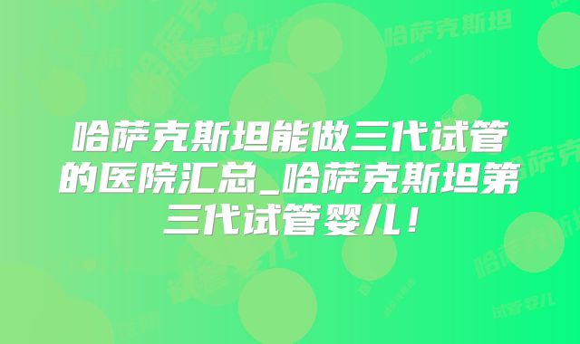 哈萨克斯坦能做三代试管的医院汇总_哈萨克斯坦第三代试管婴儿!