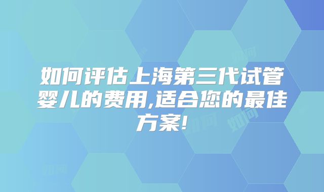 如何评估上海第三代试管婴儿的费用,适合您的最佳方案!