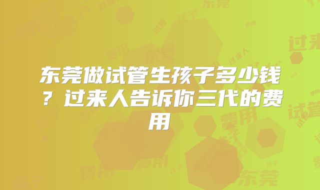 东莞做试管生孩子多少钱？过来人告诉你三代的费用