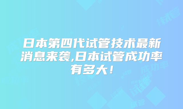 日本第四代试管技术最新消息来袭,日本试管成功率有多大！