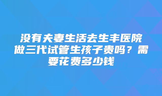 没有夫妻生活去生丰医院做三代试管生孩子贵吗?需要花费多少钱