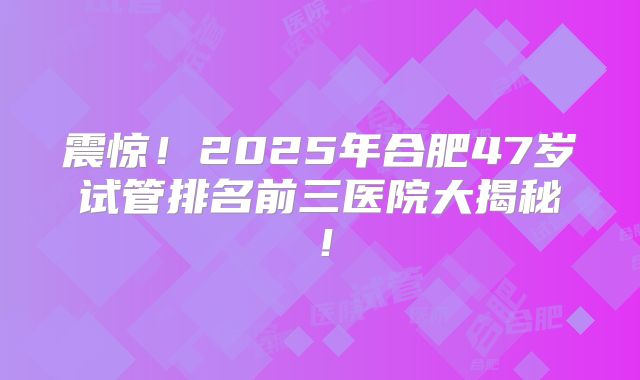 震惊！2025年合肥47岁试管排名前三医院大揭秘！