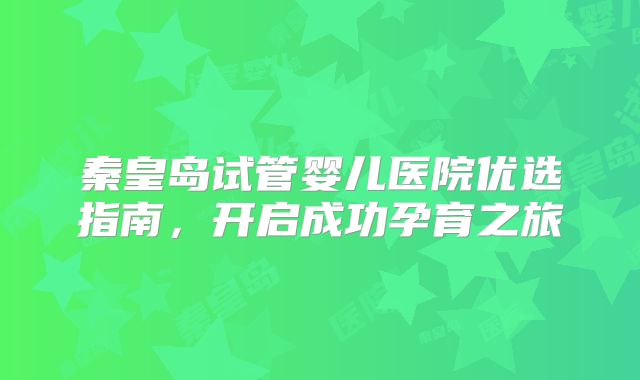 秦皇岛试管婴儿医院优选指南，开启成功孕育之旅