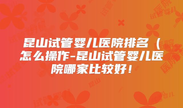 昆山试管婴儿医院排名（怎么操作-昆山试管婴儿医院哪家比较好！