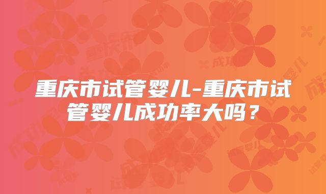 重庆市试管婴儿-重庆市试管婴儿成功率大吗？