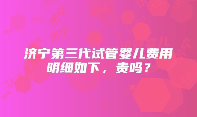 济宁第三代试管婴儿费用明细如下，贵吗？