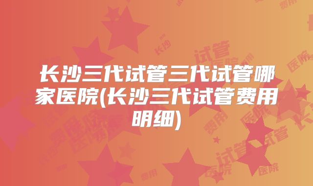 长沙三代试管三代试管哪家医院(长沙三代试管费用明细)