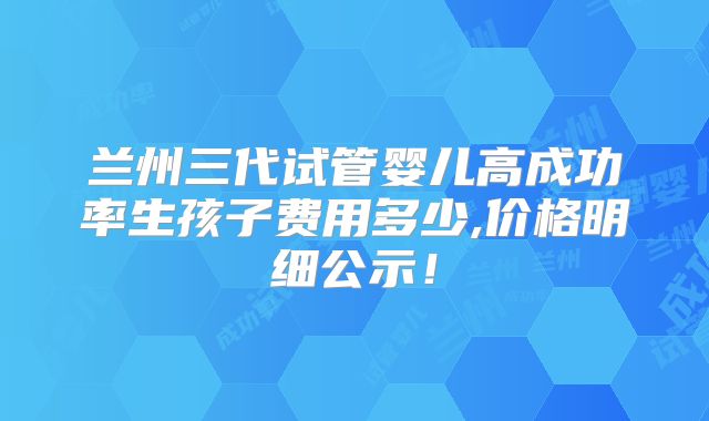 兰州三代试管婴儿高成功率生孩子费用多少,价格明细公示!