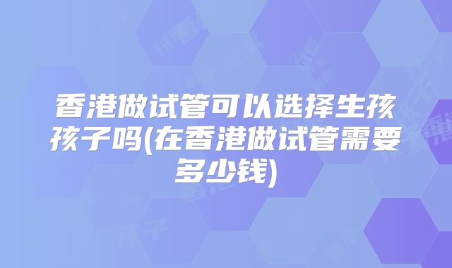 香港做试管可以选择生孩孩子吗(在香港做试管需要多少钱)