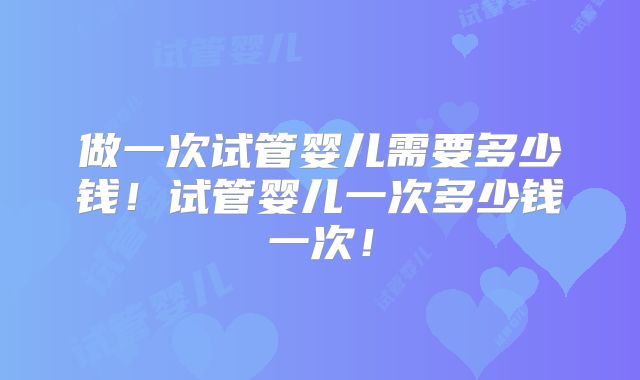 做一次试管婴儿需要多少钱!试管婴儿一次多少钱一次!