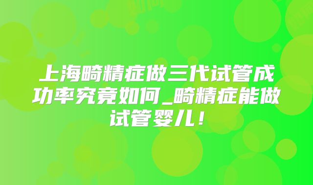 上海畸精症做三代试管成功率究竟如何_畸精症能做试管婴儿！