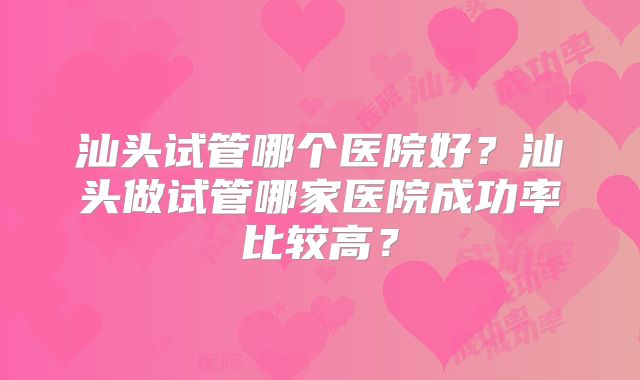 汕头试管哪个医院好？汕头做试管哪家医院成功率比较高？