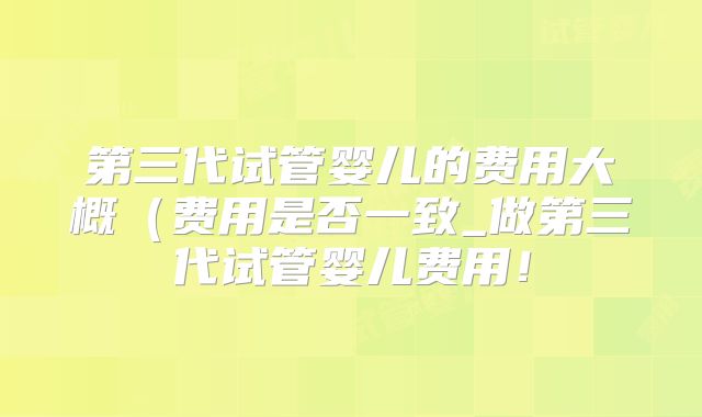 第三代试管婴儿的费用大概（费用是否一致_做第三代试管婴儿费用！