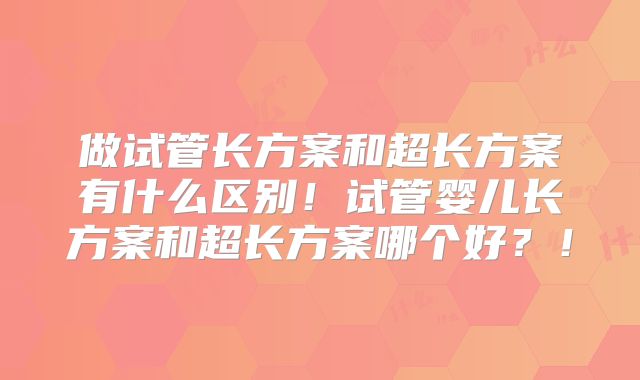 做试管长方案和超长方案有什么区别!试管婴儿长方案和超长方案哪个好?!