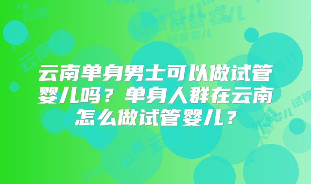 云南单身男士可以做试管婴儿吗？单身人群在云南怎么做试管婴儿？