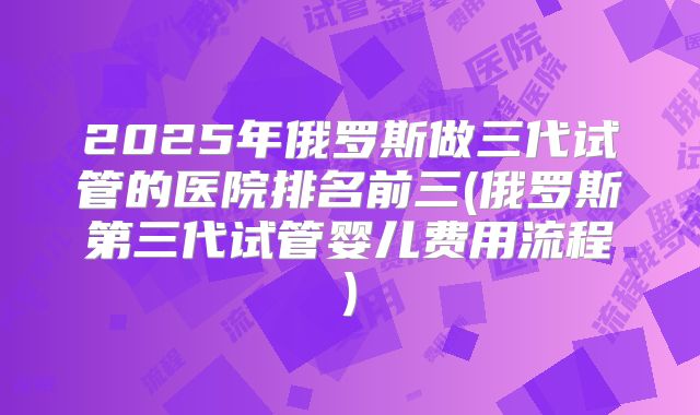 2025年俄罗斯做三代试管的医院排名前三(俄罗斯第三代试管婴儿费用流程)