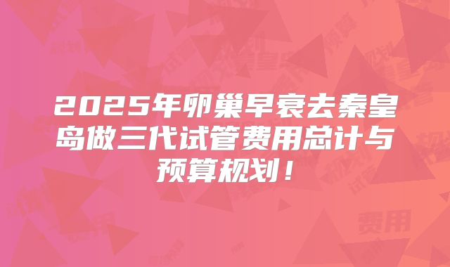 2025年卵巢早衰去秦皇岛做三代试管费用总计与预算规划!