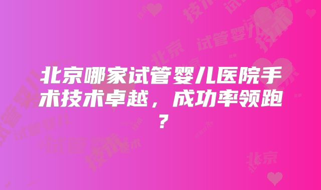 北京哪家试管婴儿医院手术技术卓越，成功率领跑？