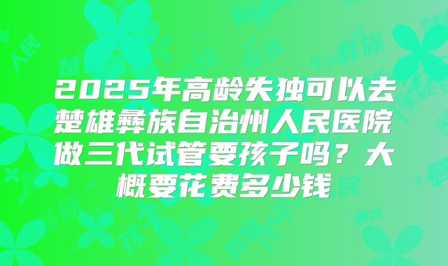 2025年高龄失独可以去楚雄彝族自治州人民医院做三代试管要孩子吗？大概要花费多少钱