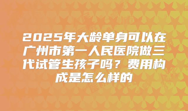 2025年大龄单身可以在广州市第一人民医院做三代试管生孩子吗？费用构成是怎么样的
