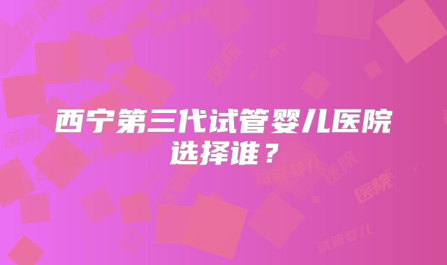西宁第三代试管婴儿医院选择谁?