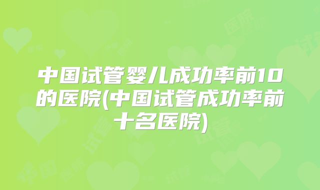 中国试管婴儿成功率前10的医院(中国试管成功率前十名医院)