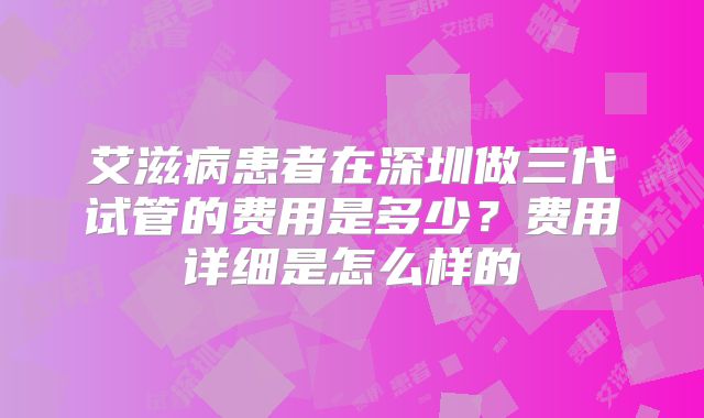 艾滋病患者在深圳做三代试管的费用是多少?费用详细是怎么样的