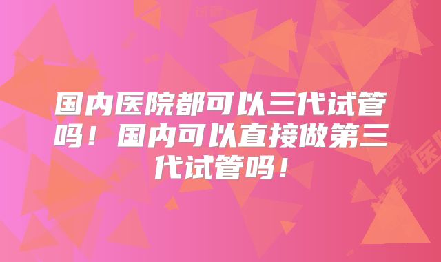 国内医院都可以三代试管吗!国内可以直接做第三代试管吗!