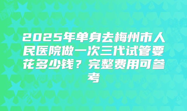 2025年单身去梅州市人民医院做一次三代试管要花多少钱？完整费用可参考