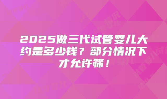 2025做三代试管婴儿大约是多少钱？部分情况下才允许筛！