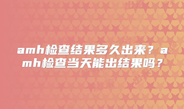 amh检查结果多久出来?amh检查当天能出结果吗?