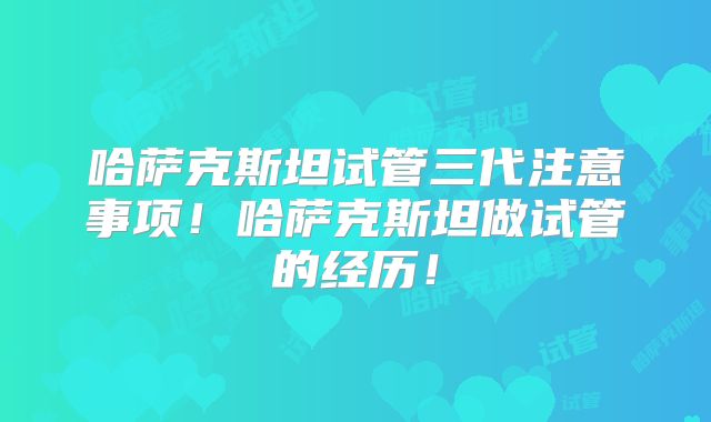 哈萨克斯坦试管三代注意事项！哈萨克斯坦做试管的经历！