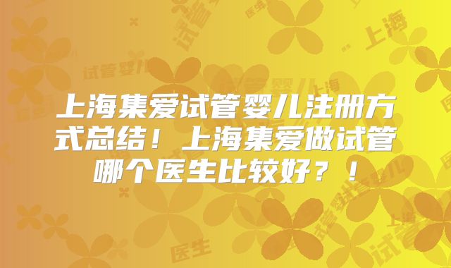 上海集爱试管婴儿注册方式总结！上海集爱做试管哪个医生比较好？！