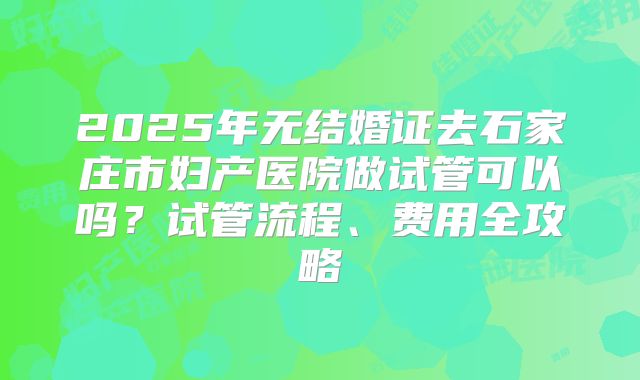 2025年无结婚证去石家庄市妇产医院做试管可以吗?试管流程、费用全攻略