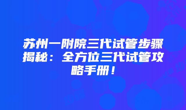 苏州一附院三代试管步骤揭秘：全方位三代试管攻略手册！
