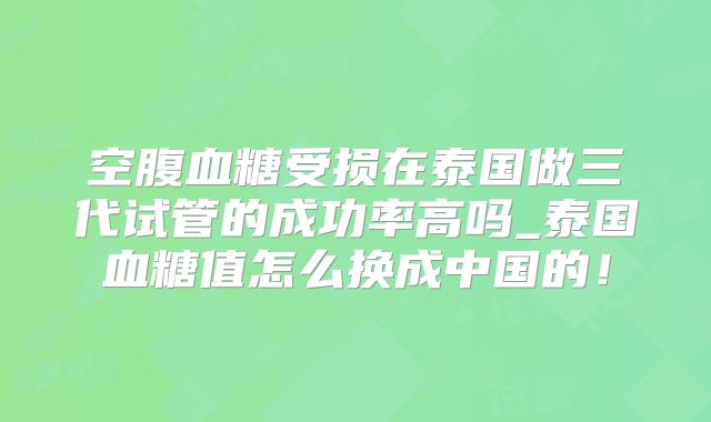 空腹血糖受损在泰国做三代试管的成功率高吗_泰国血糖值怎么换成中国的！