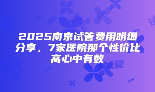 2025南京试管费用明细分享，7家医院那个性价比高心中有数