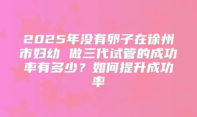 2025年没有卵子在徐州市妇幼 做三代试管的成功率有多少？如何提升成功率