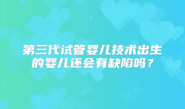第三代试管婴儿技术出生的婴儿还会有缺陷吗?