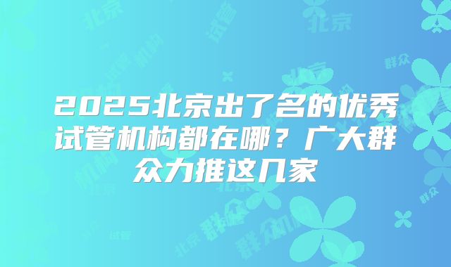 2025北京出了名的优秀试管机构都在哪?广大群众力推这几家