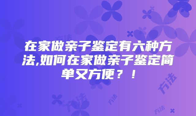 在家做亲子鉴定有六种方法,如何在家做亲子鉴定简单又方便?!