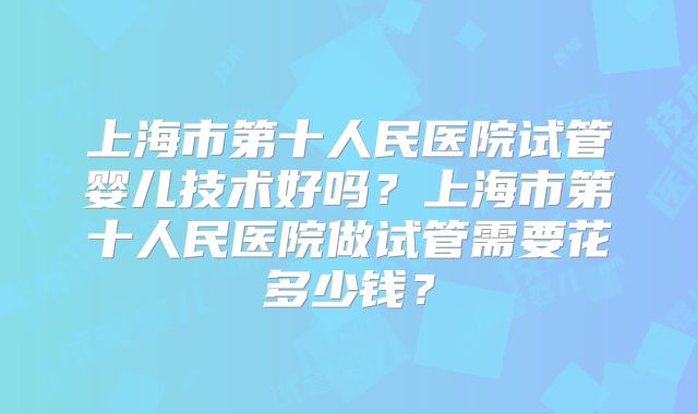 上海市第十人民医院试管婴儿技术好吗？上海市第十人民医院做试管需要花多少钱？
