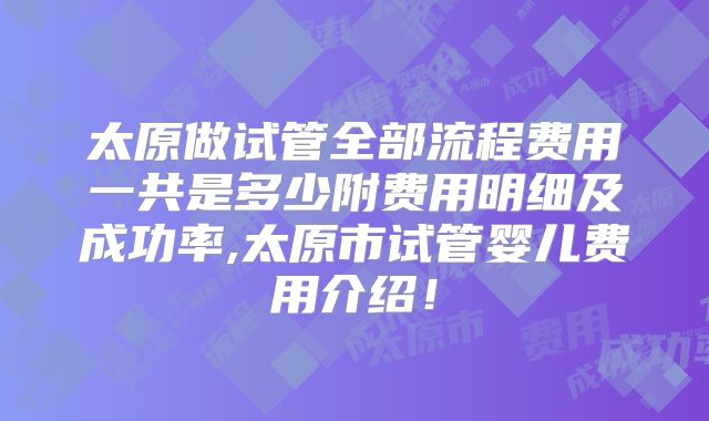 太原做试管全部流程费用一共是多少附费用明细及成功率,太原市试管婴儿费用介绍!