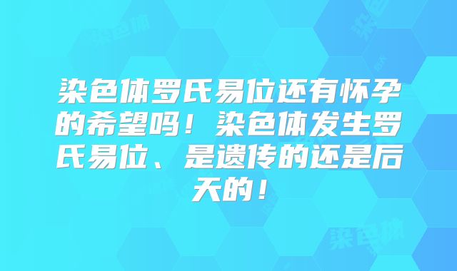 染色体罗氏易位还有怀孕的希望吗！染色体发生罗氏易位、是遗传的还是后天的！