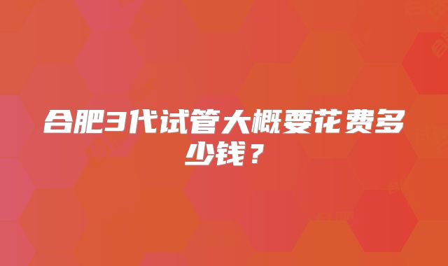 合肥3代试管大概要花费多少钱?