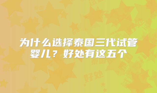 为什么选择泰国三代试管婴儿?好处有这五个