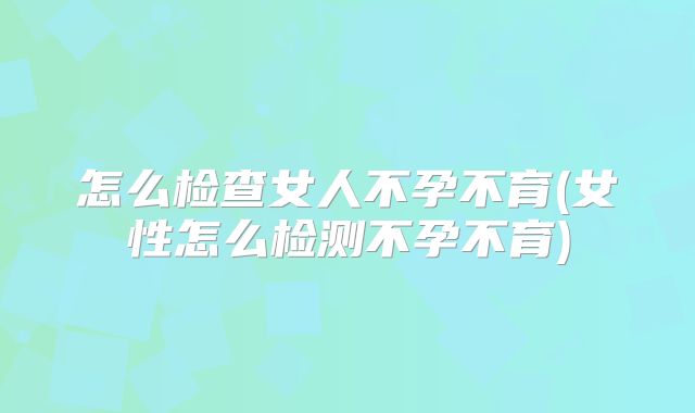 怎么检查女人不孕不育(女性怎么检测不孕不育)