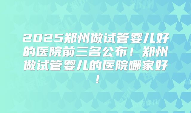 2025郑州做试管婴儿好的医院前三名公布！郑州做试管婴儿的医院哪家好！