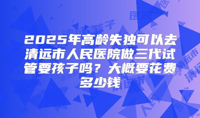 2025年高龄失独可以去清远市人民医院做三代试管要孩子吗?大概要花费多少钱