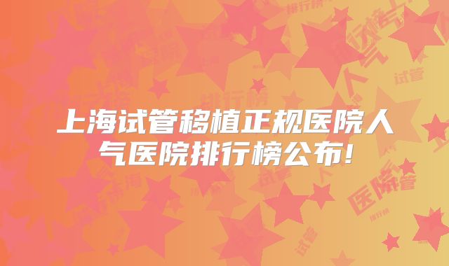 上海试管移植正规医院人气医院排行榜公布!